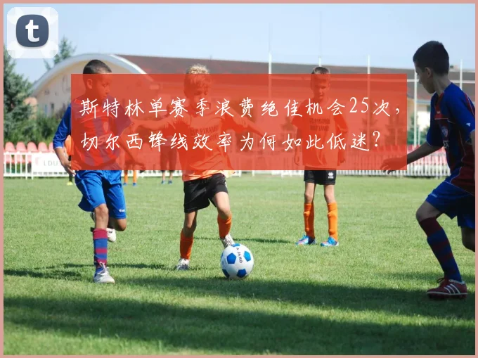 斯特林单赛季浪费绝佳机会25次，切尔西锋线效率为何如此低迷？