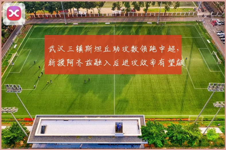 武汉三镇斯坦丘助攻数领跑中超,新援阿齐兹融入后进攻效率有望飙升
