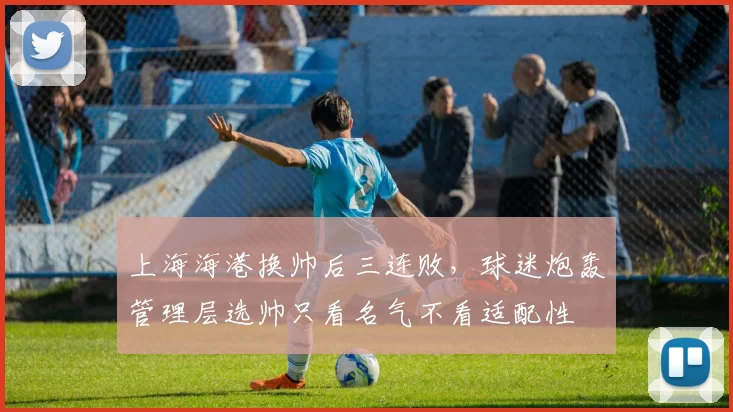 上海海港换帅后三连败,球迷炮轰管理层选帅只看名气不看适配性