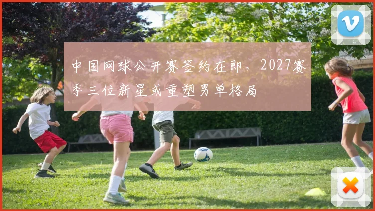 中国网球公开赛签约在即,2027赛季三位新星或重塑男单格局