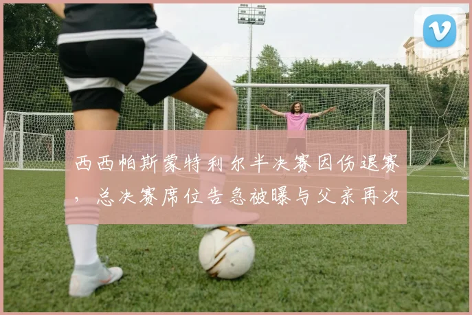 西西帕斯蒙特利尔半决赛因伤退赛，总决赛席位告急被曝与父亲再次激烈争执
