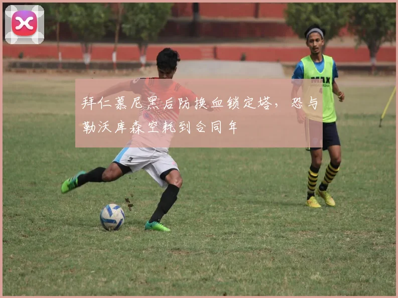 拜仁慕尼黑后防换血锁定塔，恐与勒沃库森空耗到合同年