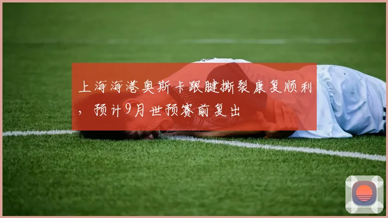 上海海港奥斯卡跟腱撕裂康复顺利,预计9月世预赛前复出