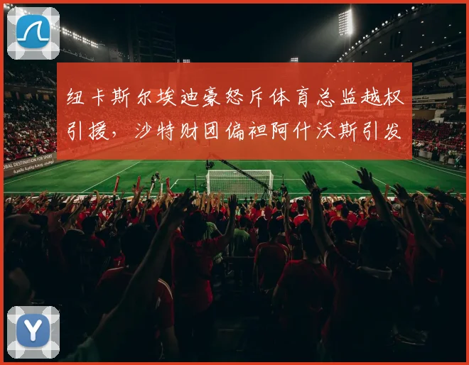 纽卡斯尔埃迪豪怒斥体育总监越权引援,沙特财团偏袒阿什沃斯引发内讧