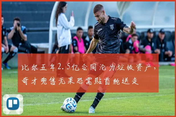 比尔五年2.5亿合同沦为垃圾资产,奇才兜售无果恐需贴首轮送走